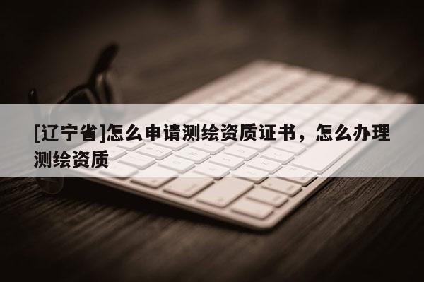 [辽宁省]怎么申请测绘资质证书，怎么办理测绘资质