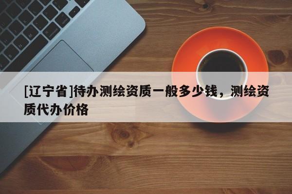 [辽宁省]待办测绘资质一般多少钱，测绘资质代办价格