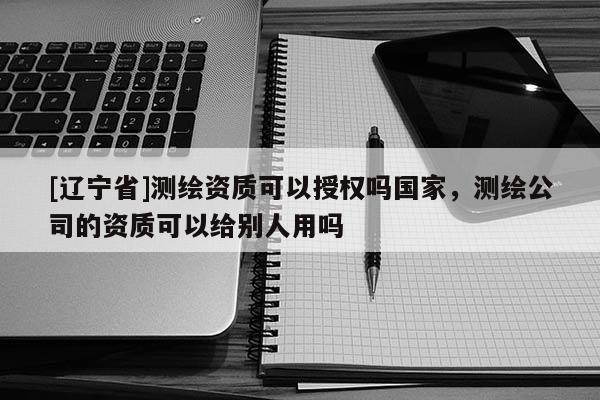 [辽宁省]测绘资质可以授权吗国家，测绘公司的资质可以给别人用吗