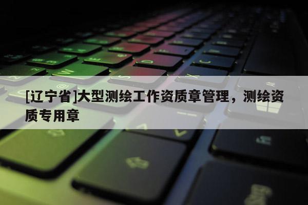 [辽宁省]大型测绘工作资质章管理，测绘资质专用章