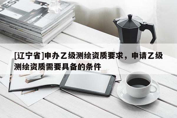 [辽宁省]申办乙级测绘资质要求，申请乙级测绘资质需要具备的条件