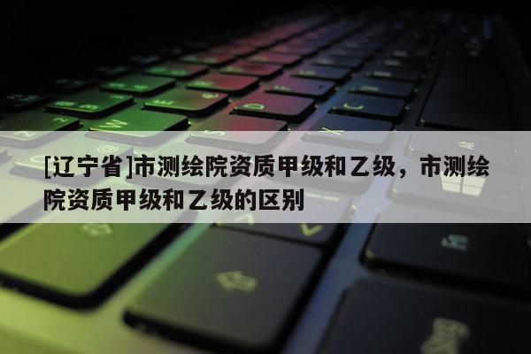 [辽宁省]市测绘院资质甲级和乙级，市测绘院资质甲级和乙级的区别