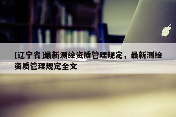 [辽宁省]最新测绘资质管理规定，最新测绘资质管理规定全文