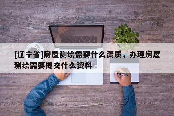 [辽宁省]房屋测绘需要什么资质，办理房屋测绘需要提交什么资料