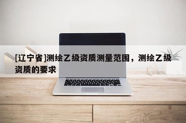 [辽宁省]测绘乙级资质测量范围，测绘乙级资质的要求