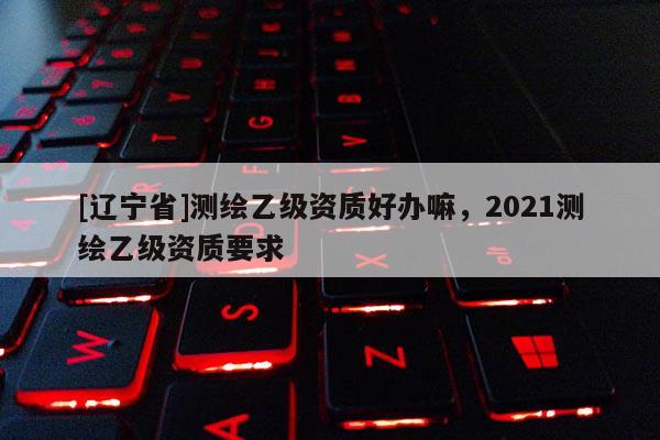 [辽宁省]测绘乙级资质好办嘛，2021测绘乙级资质要求