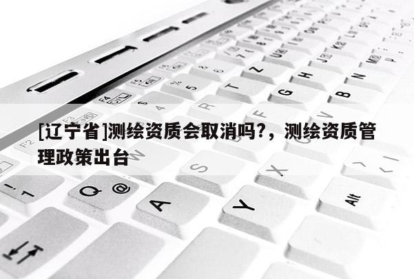 [辽宁省]测绘资质会取消吗?，测绘资质管理政策出台