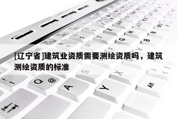 [辽宁省]建筑业资质需要测绘资质吗，建筑测绘资质的标准