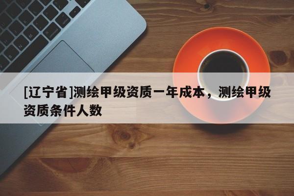 [辽宁省]测绘甲级资质一年成本，测绘甲级资质条件人数