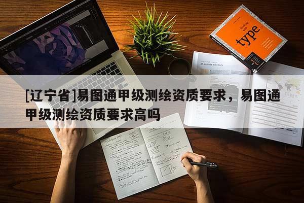 [辽宁省]易图通甲级测绘资质要求，易图通甲级测绘资质要求高吗