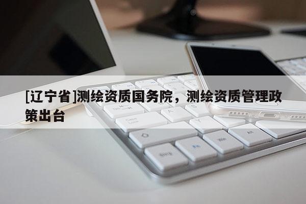 [辽宁省]测绘资质国务院，测绘资质管理政策出台