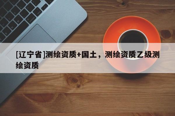 [辽宁省]测绘资质+国土，测绘资质乙级测绘资质