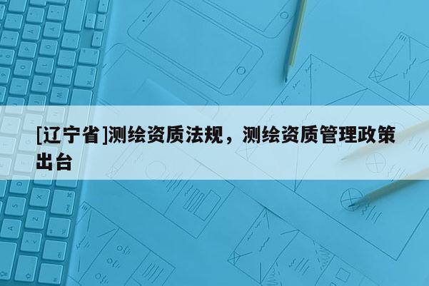 [辽宁省]测绘资质法规，测绘资质管理政策出台