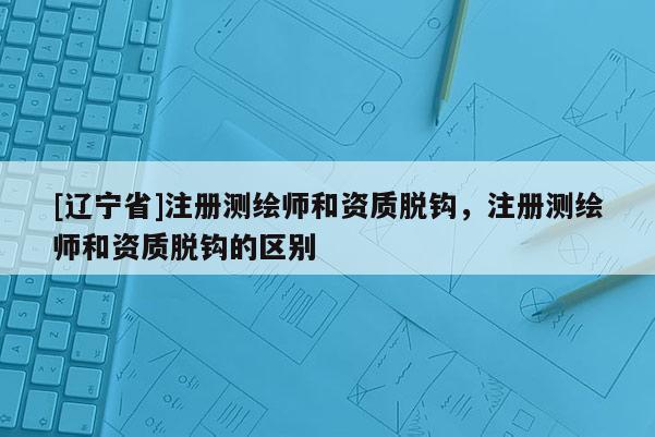 [辽宁省]注册测绘师和资质脱钩，注册测绘师和资质脱钩的区别