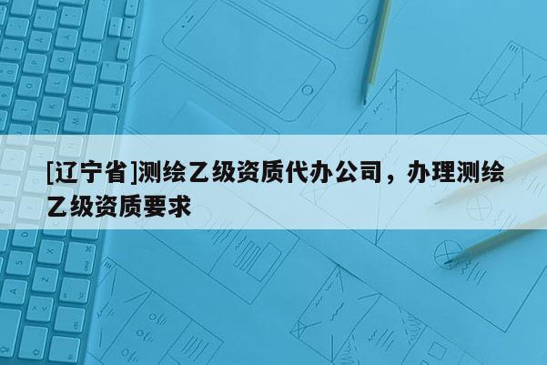 [辽宁省]测绘乙级资质代办公司，办理测绘乙级资质要求