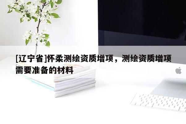 [辽宁省]怀柔测绘资质增项，测绘资质增项需要准备的材料
