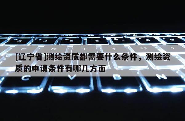 [辽宁省]测绘资质都需要什么条件，测绘资质的申请条件有哪几方面