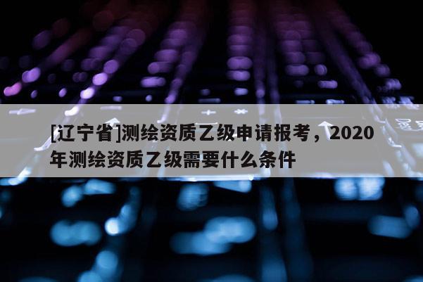 [辽宁省]测绘资质乙级申请报考，2020年测绘资质乙级需要什么条件