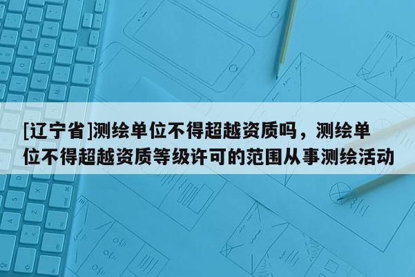 [辽宁省]测绘单位不得超越资质吗，测绘单位不得超越资质等级许可的范围从事测绘活动