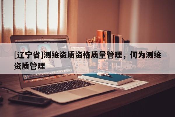 [辽宁省]测绘资质资格质量管理，何为测绘资质管理
