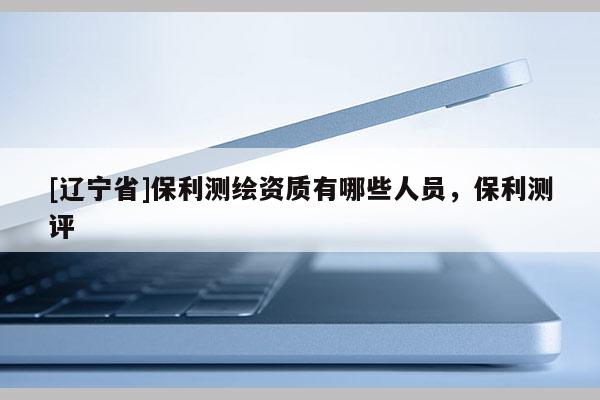 [辽宁省]保利测绘资质有哪些人员，保利测评
