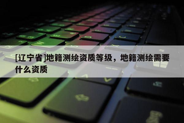[辽宁省]地籍测绘资质等级，地籍测绘需要什么资质