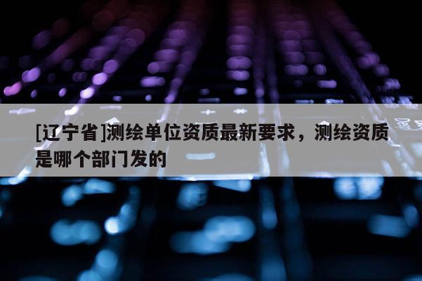 [辽宁省]测绘单位资质最新要求，测绘资质是哪个部门发的