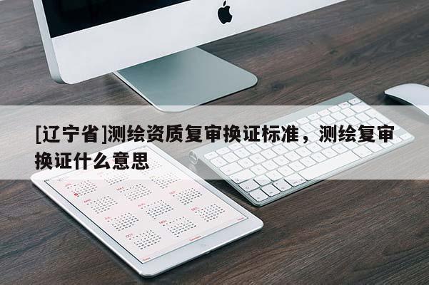 [辽宁省]测绘资质复审换证标准，测绘复审换证什么意思