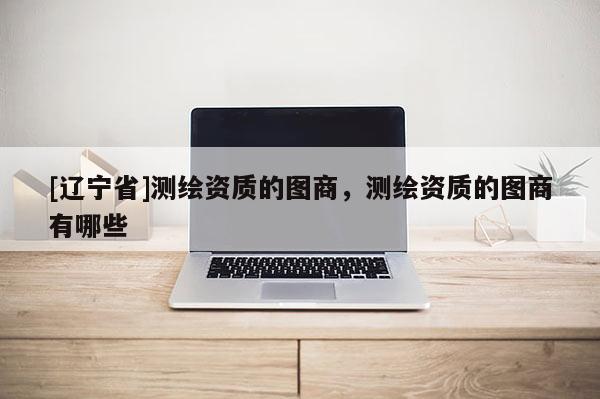 [辽宁省]测绘资质的图商，测绘资质的图商有哪些