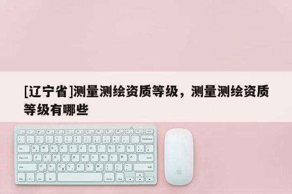 [辽宁省]测量测绘资质等级，测量测绘资质等级有哪些