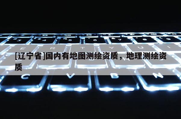 [辽宁省]国内有地图测绘资质，地理测绘资质
