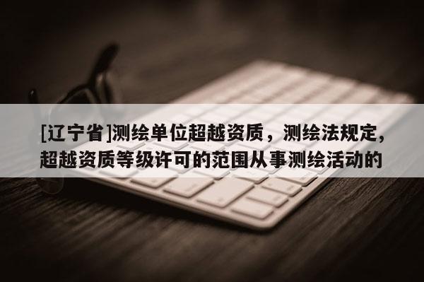 [辽宁省]测绘单位超越资质，测绘法规定,超越资质等级许可的范围从事测绘活动的