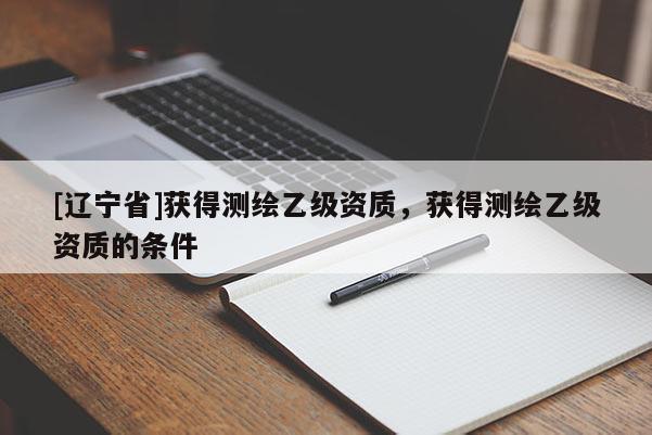 [辽宁省]获得测绘乙级资质，获得测绘乙级资质的条件