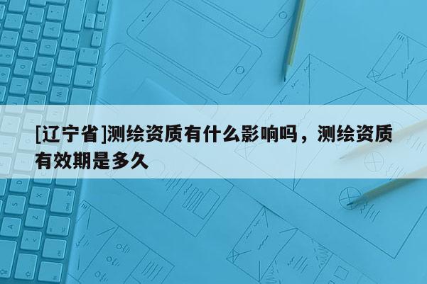 [辽宁省]测绘资质有什么影响吗，测绘资质有效期是多久