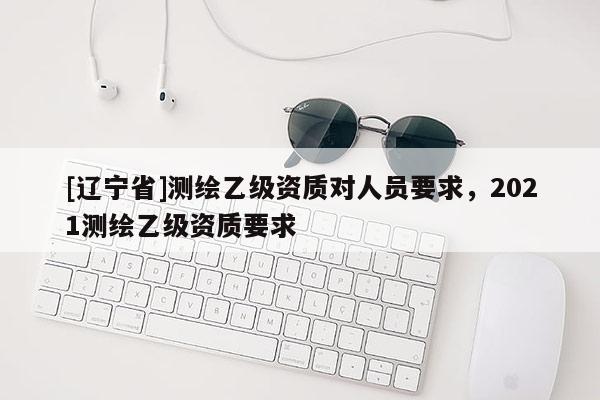 [辽宁省]测绘乙级资质对人员要求，2021测绘乙级资质要求