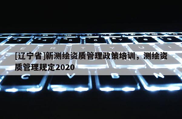 [辽宁省]新测绘资质管理政策培训，测绘资质管理规定2020