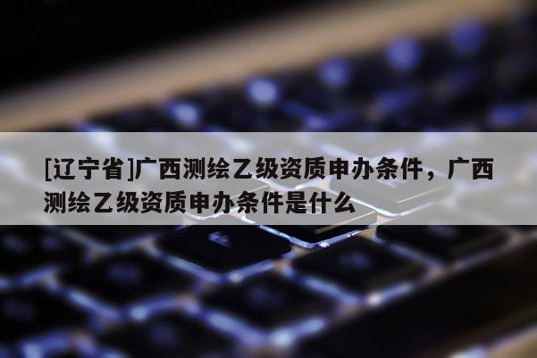 [辽宁省]广西测绘乙级资质申办条件，广西测绘乙级资质申办条件是什么