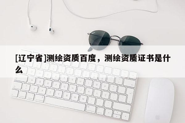 [辽宁省]测绘资质百度，测绘资质证书是什么