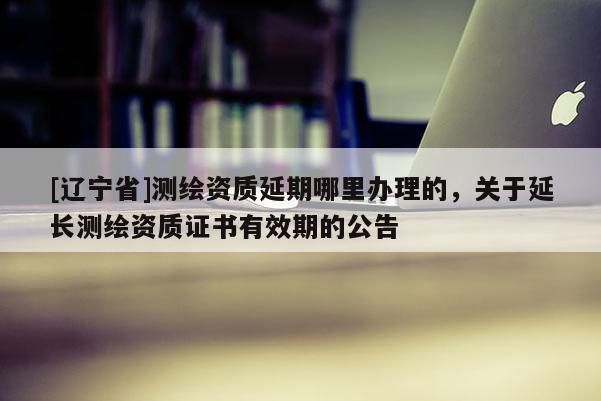 [辽宁省]测绘资质延期哪里办理的，关于延长测绘资质证书有效期的公告