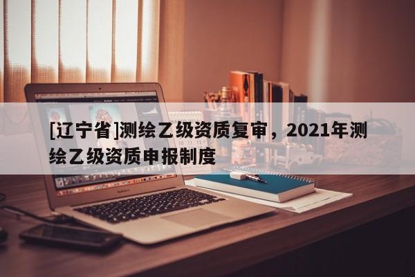 [辽宁省]测绘乙级资质复审，2021年测绘乙级资质申报制度