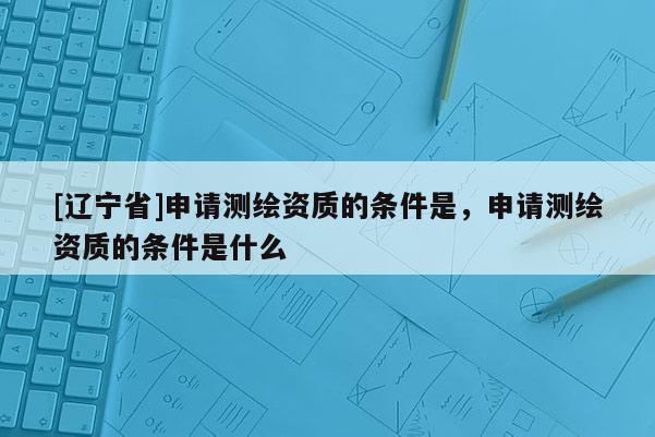 [辽宁省]申请测绘资质的条件是，申请测绘资质的条件是什么