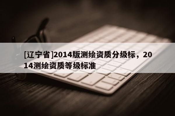 [辽宁省]2014版测绘资质分级标，2014测绘资质等级标准