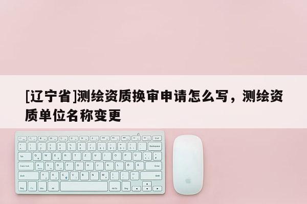 [辽宁省]测绘资质换审申请怎么写，测绘资质单位名称变更