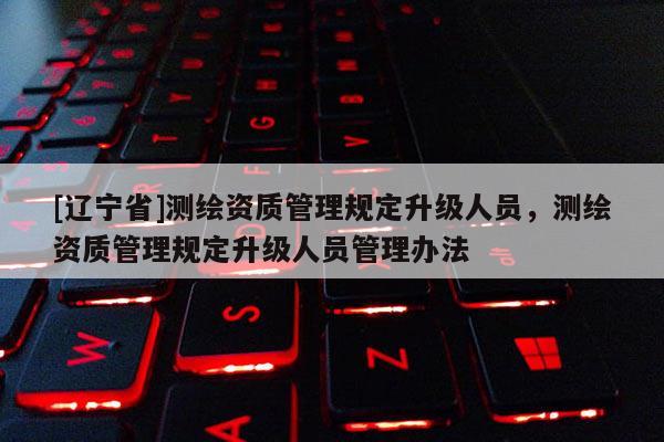 [辽宁省]测绘资质管理规定升级人员，测绘资质管理规定升级人员管理办法