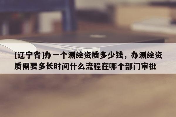 [辽宁省]办一个测绘资质多少钱，办测绘资质需要多长时间什么流程在哪个部门审批