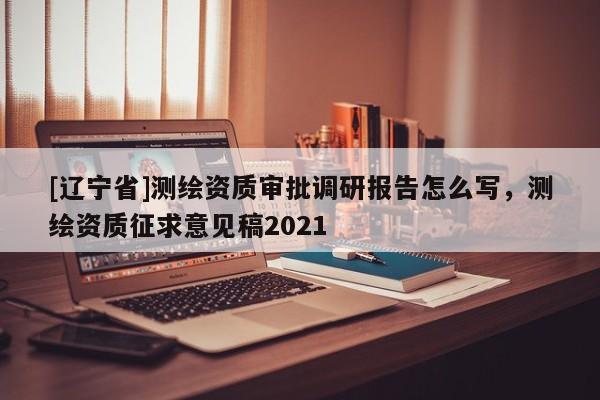 [辽宁省]测绘资质审批调研报告怎么写，测绘资质征求意见稿2021