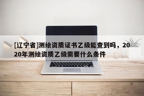 [辽宁省]测绘资质证书乙级能查到吗，2020年测绘资质乙级需要什么条件