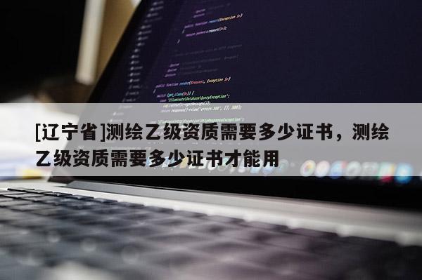 [辽宁省]测绘乙级资质需要多少证书，测绘乙级资质需要多少证书才能用