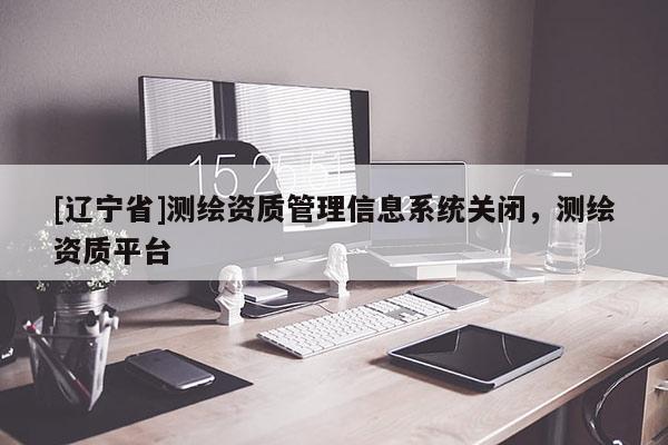 [辽宁省]测绘资质管理信息系统关闭，测绘资质平台