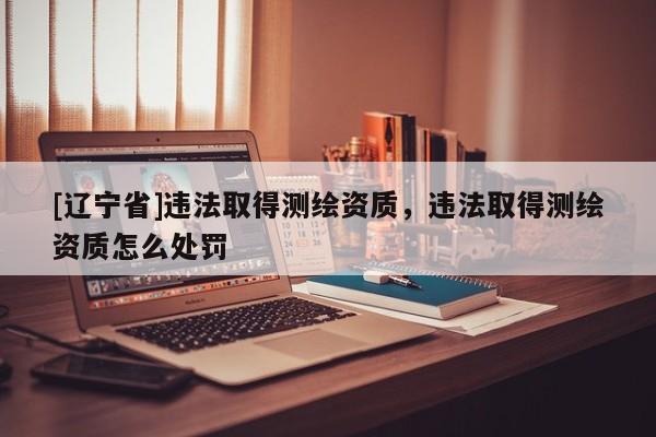 [辽宁省]违法取得测绘资质，违法取得测绘资质怎么处罚